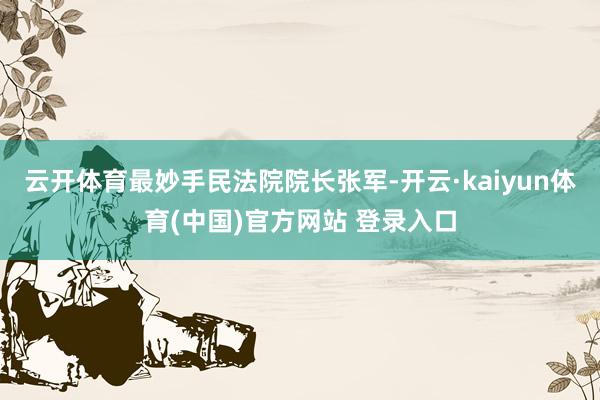 云开体育最妙手民法院院长张军-开云·kaiyun体育(中国)官方网站 登录入口
