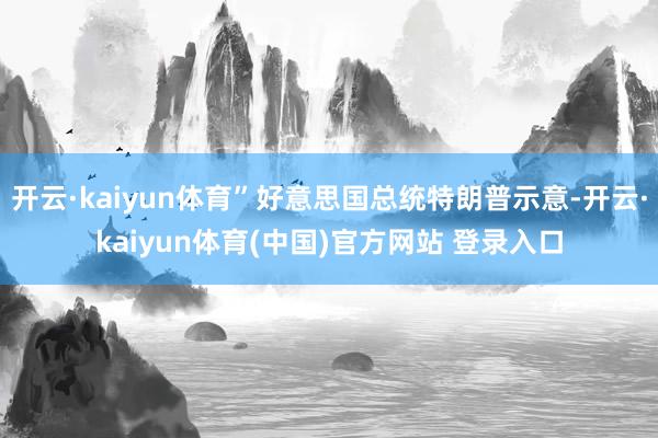 开云·kaiyun体育”好意思国总统特朗普示意-开云·kaiyun体育(中国)官方网站 登录入口