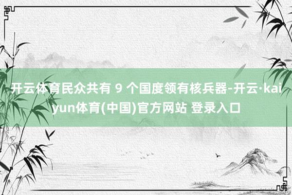开云体育民众共有 9 个国度领有核兵器-开云·kaiyun体育(中国)官方网站 登录入口