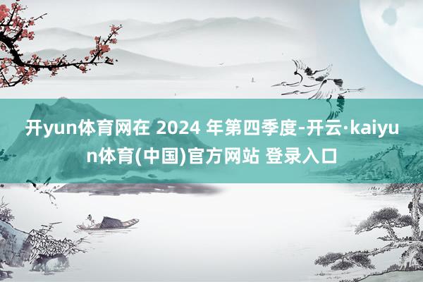 开yun体育网在 2024 年第四季度-开云·kaiyun体育(中国)官方网站 登录入口