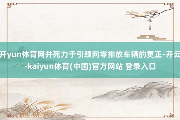 开yun体育网并死力于引颈向零排放车辆的更正-开云·kaiyun体育(中国)官方网站 登录入口