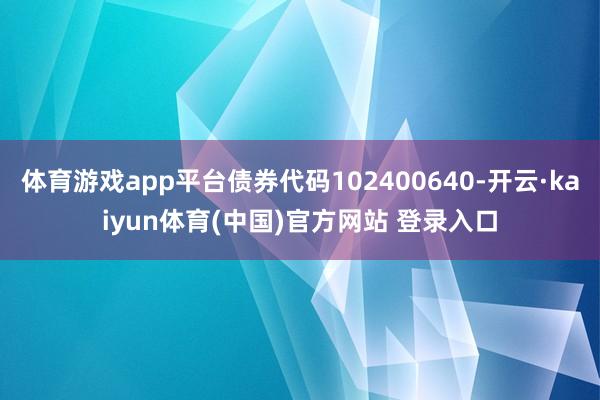 体育游戏app平台债券代码102400640-开云·kaiyun体育(中国)官方网站 登录入口