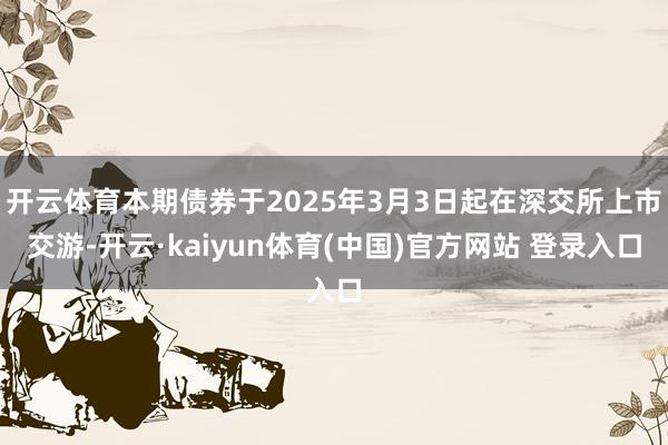 开云体育本期债券于2025年3月3日起在深交所上市交游-开云·kaiyun体育(中国)官方网站 登录入口