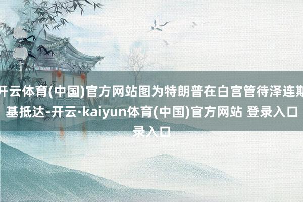 开云体育(中国)官方网站图为特朗普在白宫管待泽连斯基抵达-开云·kaiyun体育(中国)官方网站 登录入口