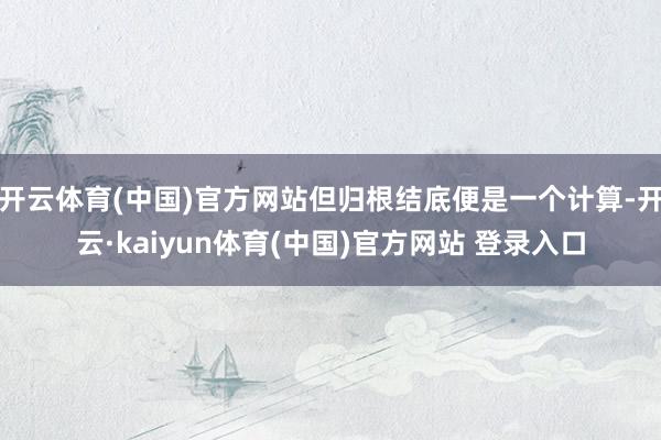 开云体育(中国)官方网站但归根结底便是一个计算-开云·kaiyun体育(中国)官方网站 登录入口