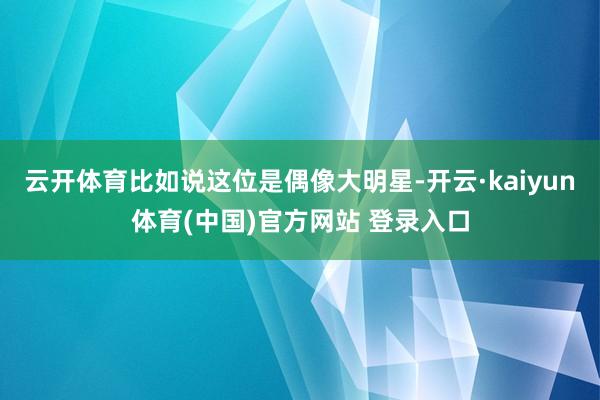 云开体育比如说这位是偶像大明星-开云·kaiyun体育(中国)官方网站 登录入口