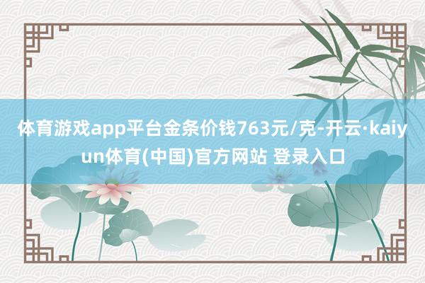 体育游戏app平台金条价钱763元/克-开云·kaiyun体育(中国)官方网站 登录入口