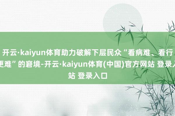 开云·kaiyun体育助力破解下层民众“看病难、看行家更难”的窘境-开云·kaiyun体育(中国)官方网站 登录入口