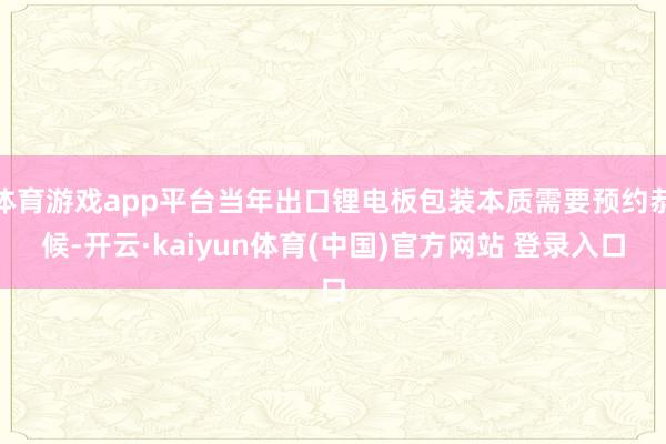 体育游戏app平台当年出口锂电板包装本质需要预约恭候-开云·kaiyun体育(中国)官方网站 登录入口