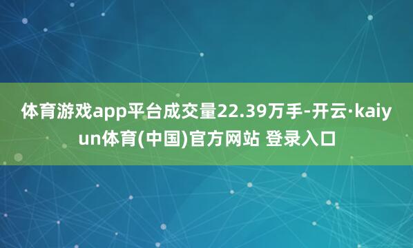 体育游戏app平台成交量22.39万手-开云·kaiyun体育(中国)官方网站 登录入口