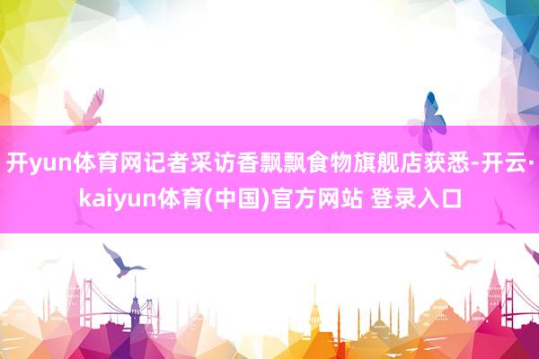 开yun体育网记者采访香飘飘食物旗舰店获悉-开云·kaiyun体育(中国)官方网站 登录入口