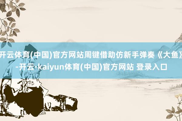 开云体育(中国)官方网站周键借助仿新手弹奏《大鱼》-开云·kaiyun体育(中国)官方网站 登录入口