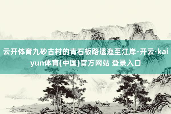 云开体育九砂古村的青石板路逶迤至江岸-开云·kaiyun体育(中国)官方网站 登录入口