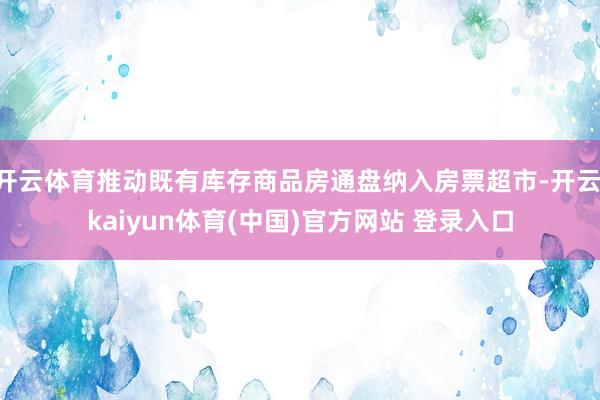 开云体育推动既有库存商品房通盘纳入房票超市-开云·kaiyun体育(中国)官方网站 登录入口