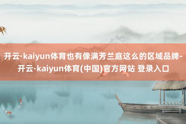 开云·kaiyun体育也有像满芳兰庭这么的区域品牌-开云·kaiyun体育(中国)官方网站 登录入口