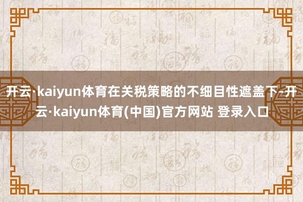 开云·kaiyun体育在关税策略的不细目性遮盖下-开云·kaiyun体育(中国)官方网站 登录入口