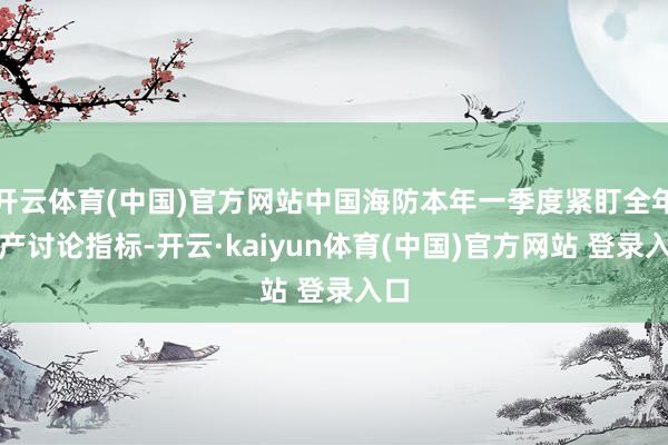 开云体育(中国)官方网站中国海防本年一季度紧盯全年出产讨论指标-开云·kaiyun体育(中国)官方网站 登录入口