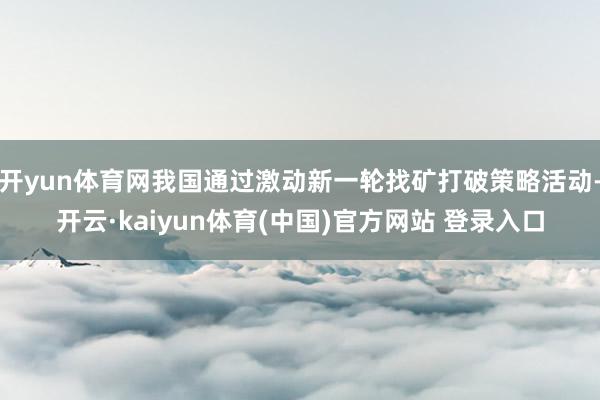 开yun体育网我国通过激动新一轮找矿打破策略活动-开云·kaiyun体育(中国)官方网站 登录入口