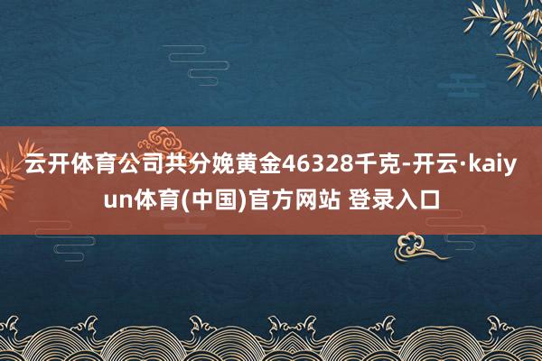 云开体育公司共分娩黄金46328千克-开云·kaiyun体育(中国)官方网站 登录入口