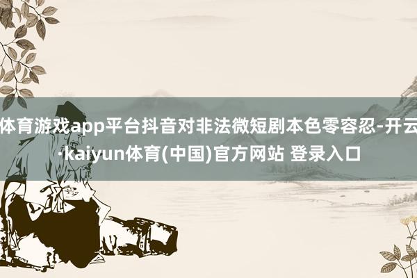 体育游戏app平台抖音对非法微短剧本色零容忍-开云·kaiyun体育(中国)官方网站 登录入口