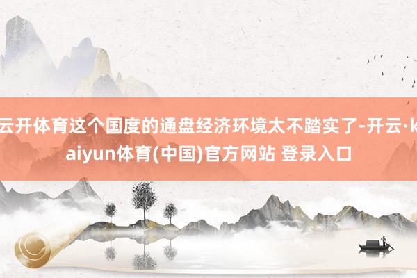 云开体育这个国度的通盘经济环境太不踏实了-开云·kaiyun体育(中国)官方网站 登录入口