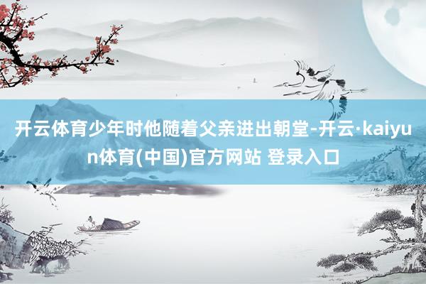 开云体育少年时他随着父亲进出朝堂-开云·kaiyun体育(中国)官方网站 登录入口