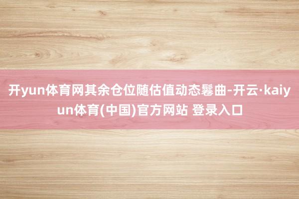开yun体育网其余仓位随估值动态鬈曲-开云·kaiyun体育(中国)官方网站 登录入口