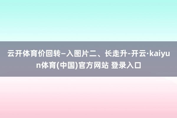 云开体育价回转—入图片二、长走升-开云·kaiyun体育(中国)官方网站 登录入口
