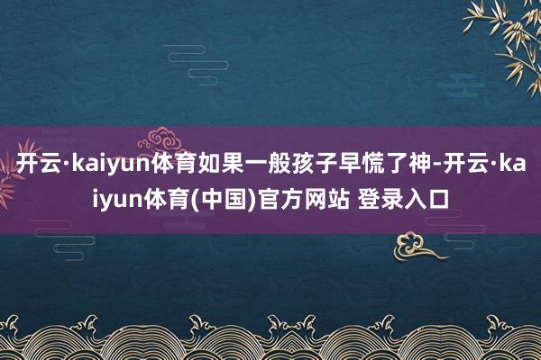 开云·kaiyun体育如果一般孩子早慌了神-开云·kaiyun体育(中国)官方网站 登录入口