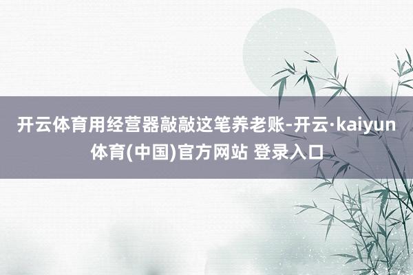 开云体育用经营器敲敲这笔养老账-开云·kaiyun体育(中国)官方网站 登录入口