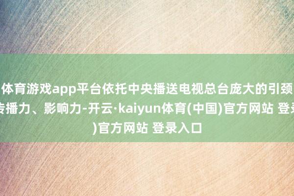 体育游戏app平台依托中央播送电视总台庞大的引颈力、传播力、影响力-开云·kaiyun体育(中国)官方网站 登录入口