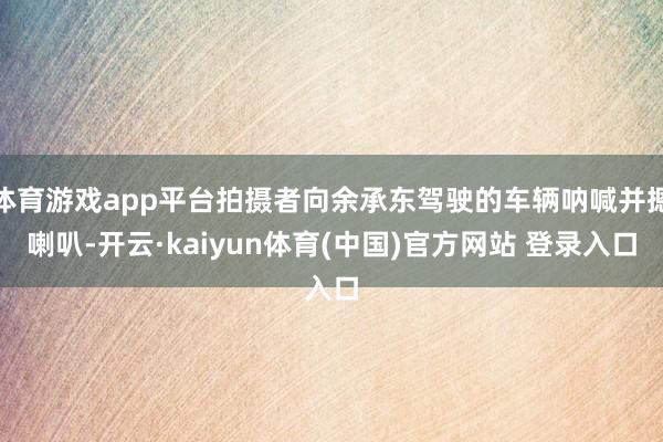 体育游戏app平台拍摄者向余承东驾驶的车辆呐喊并摁喇叭-开云·kaiyun体育(中国)官方网站 登录入口