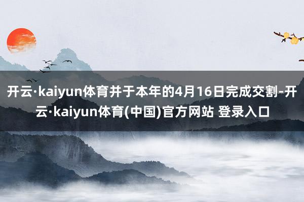 开云·kaiyun体育并于本年的4月16日完成交割-开云·kaiyun体育(中国)官方网站 登录入口