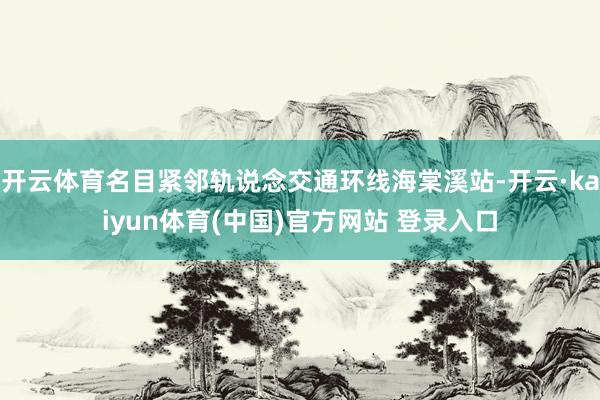 开云体育名目紧邻轨说念交通环线海棠溪站-开云·kaiyun体育(中国)官方网站 登录入口