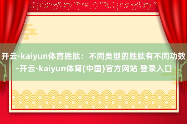 开云·kaiyun体育胜肽：不同类型的胜肽有不同功效-开云·kaiyun体育(中国)官方网站 登录入口