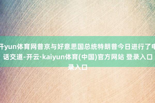 开yun体育网普京与好意思国总统特朗普今日进行了电话交道-开云·kaiyun体育(中国)官方网站 登录入口