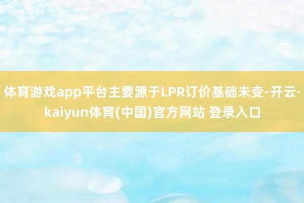 体育游戏app平台主要源于LPR订价基础未变-开云·kaiyun体育(中国)官方网站 登录入口