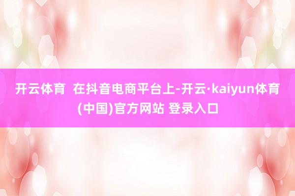 开云体育  在抖音电商平台上-开云·kaiyun体育(中国)官方网站 登录入口