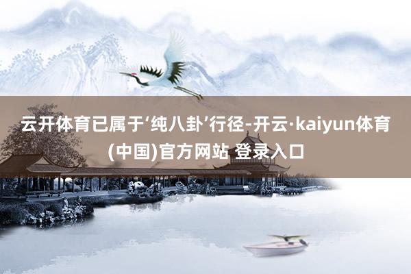 云开体育已属于‘纯八卦’行径-开云·kaiyun体育(中国)官方网站 登录入口