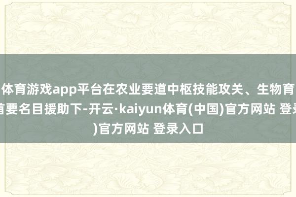 体育游戏app平台在农业要道中枢技能攻关、生物育种等首要名目援助下-开云·kaiyun体育(中国)官方网站 登录入口