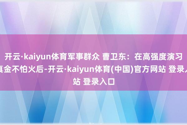 开云·kaiyun体育军事群众 曹卫东：在高强度演习锻真金不怕火后-开云·kaiyun体育(中国)官方网站 登录入口