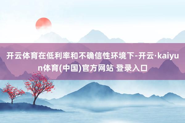 开云体育在低利率和不确信性环境下-开云·kaiyun体育(中国)官方网站 登录入口