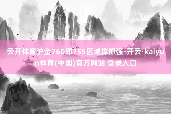 云开体育沪金760即755区域撑抓强-开云·kaiyun体育(中国)官方网站 登录入口