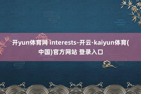 开yun体育网 interests-开云·kaiyun体育(中国)官方网站 登录入口