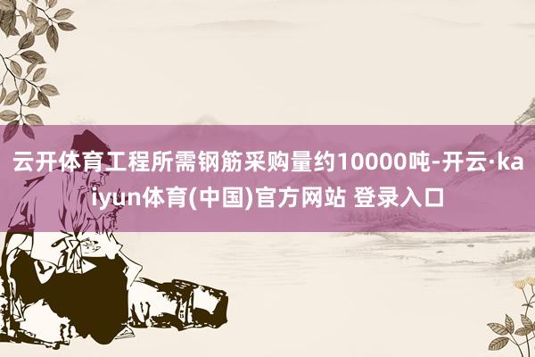 云开体育工程所需钢筋采购量约10000吨-开云·kaiyun体育(中国)官方网站 登录入口