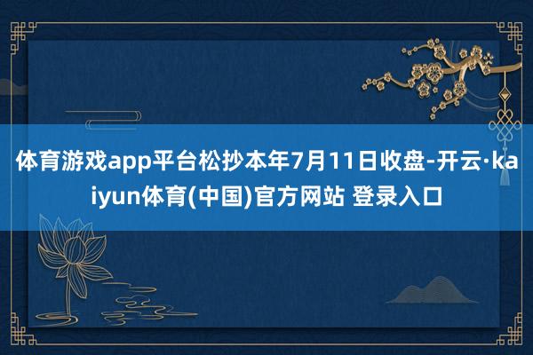 体育游戏app平台松抄本年7月11日收盘-开云·kaiyun体育(中国)官方网站 登录入口