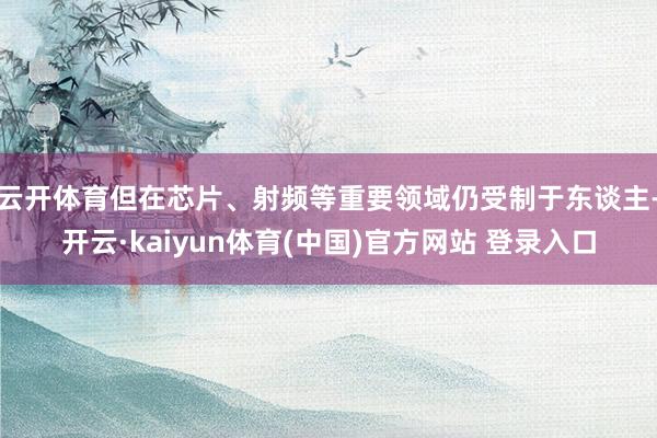 云开体育但在芯片、射频等重要领域仍受制于东谈主-开云·kaiyun体育(中国)官方网站 登录入口