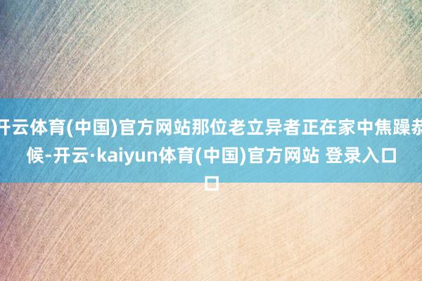 开云体育(中国)官方网站那位老立异者正在家中焦躁恭候-开云·kaiyun体育(中国)官方网站 登录入口