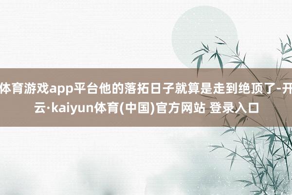 体育游戏app平台他的落拓日子就算是走到绝顶了-开云·kaiyun体育(中国)官方网站 登录入口