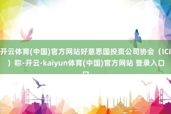 开云体育(中国)官方网站好意思国投资公司协会（ICI）称-开云·kaiyun体育(中国)官方网站 登录入口